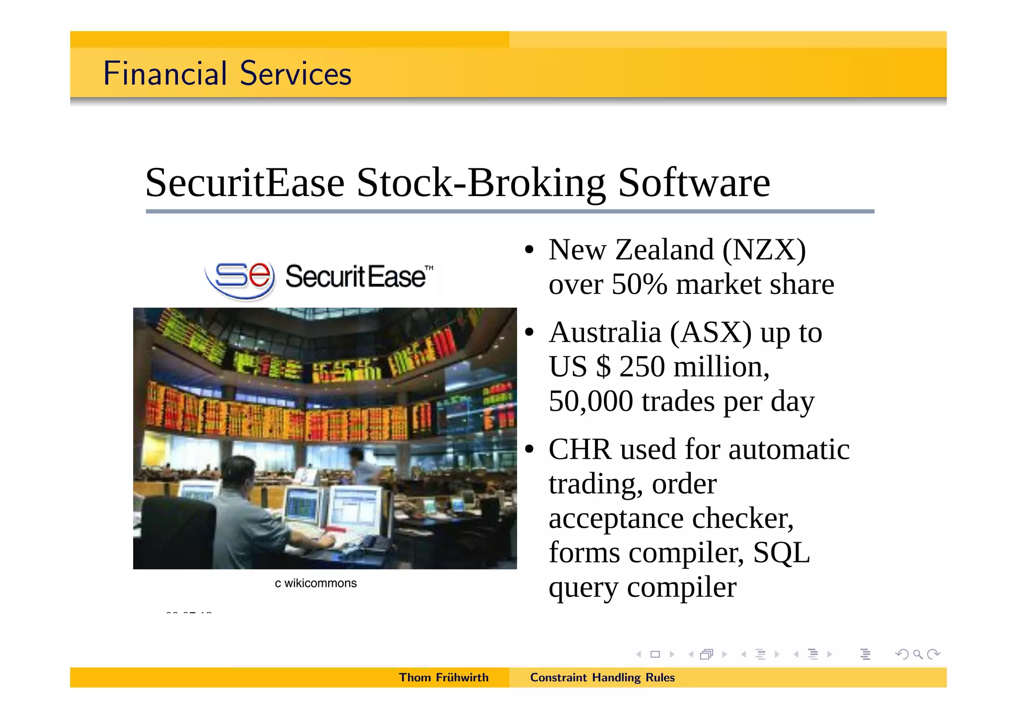 Financial Services
!"#!$#%& '()*+,-*-./.0123*41567*8*-./.0123*957:2/*0;<*=77(:20>:5;/ %$
!"#$#%&%'()*$+(,-.
?.261:>@0/.*?>52A8B15A:;C*?5D>E01.
! F.E*G.0(0;<*HFGIJ*
5K.1*L!M*)01A.>*/301.
! =6/>10(:0*H=?IJ*67*>5*
'?*N*&L!*):((:5;O*
L!O!!!*>10<./*7.1*<0P
! +,-*6/.<*D51*06>5)0>:2*
>10<:;CO*51<.1*
022.7>0;2.*23.2A.1O*
D51)/*25)7:(.1O*?QR*
S6.1P*25)7:(.1
Thom Fr¨uhwirth Constraint Handling Rules
c wikicommons
 