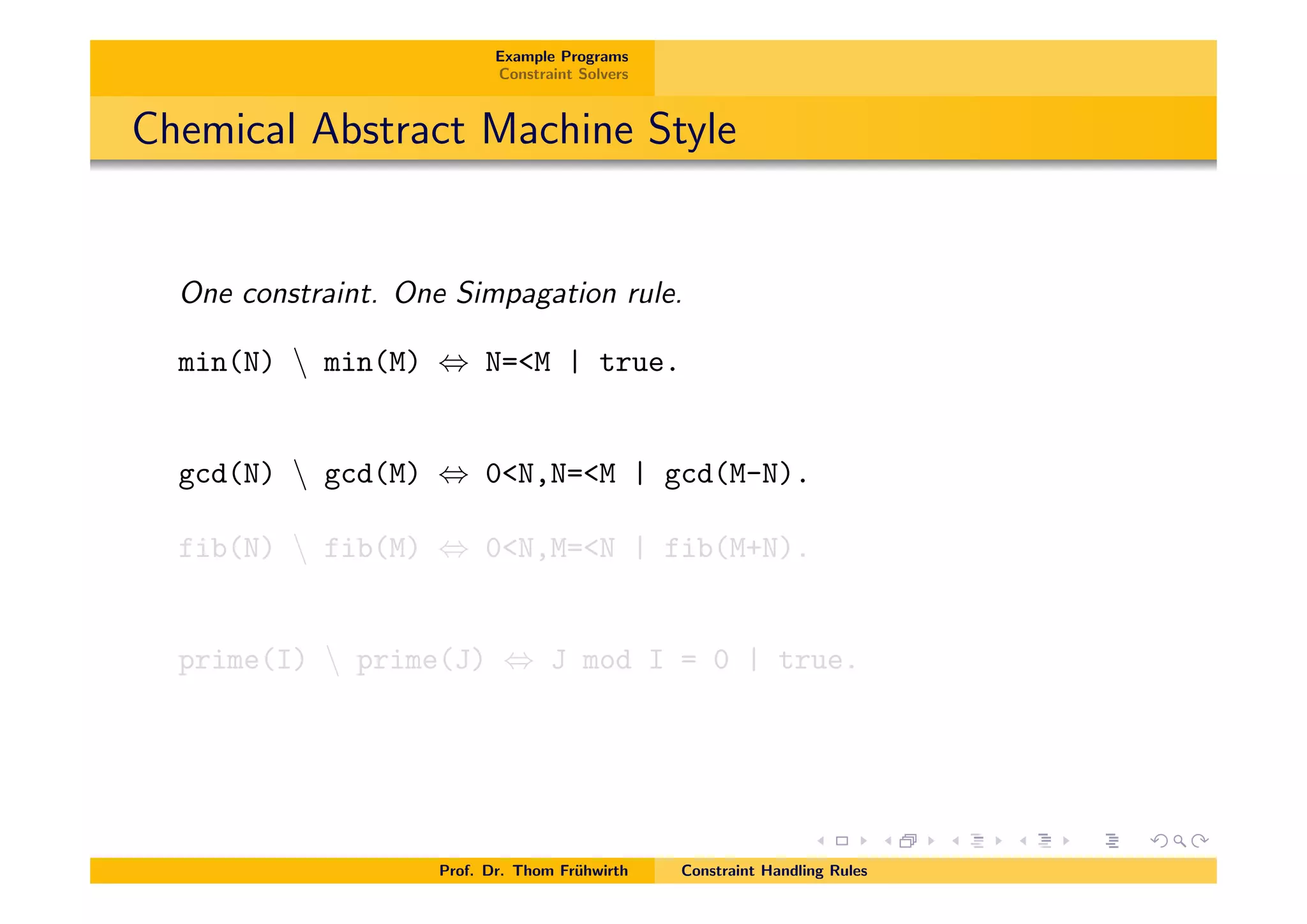 Example Programs
Constraint Solvers
Chemical Abstract Machine Style
One constraint. One Simpagation rule.
min(N)  min(M) , N=<M | true.
gcd(N)  gcd(M) , 0<N,N=<M | gcd(M-N).
fib(N)  fib(M) , 0<N,M=<N | fib(M+N).
prime(I)  prime(J) , J mod I = 0 | true.
Prof. Dr. Thom Fr¨uhwirth Constraint Handling Rules
 