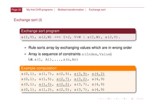 Page 32 My ﬁrst CHR programs | Multiset transformation | Exchange sort
Exchange sort (I)
Exchange sort program
a(I,V), a(J,W) <=> I>J, V<W | a(I,W), a(J,V).
I Rule sorts array by exchanging values which are in wrong order
I Array is sequence of constraints a(Index,Value
i.e. a(1, A1),...,a(n,An)
Example computation
a(0,1), a(1,7), a(2,5), a(3,9), a(4,2)
a(0,1), a(1,5), a(2,7), a(3,2), a(4,9)
a(0,1), a(1,5), a(2,2), a(3,7), a(4,9)
a(0,1), a(1,2), a(2,5), a(3,7), a(4,9)
)
 