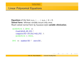Example Programs
Constraint Solvers
Linear Polynomial Equations
Equations of the form a1x1 + . . . + anxn + b = 0.
Solved form: leftmost variable occurs only once.
Reach solved normal form by Gaussian-style variable elimination.
A1*X+P1=0 ^ XP=0 ,
find(A2*X,XP,P2)
compute(P2-(P1/A1)*A2,P3) ^
A1*X+P1=0 ^ P3=0.
B=0 , number(B) zero(B).
Prof. Dr. Thom Fr¨uhwirth Constraint Handling Rules
 