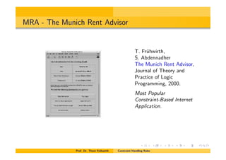 MRA - The Munich Rent Advisor
T. Fr¨uhwirth,
S. Abdennadher
The Munich Rent Advisor,
Journal of Theory and
Practice of Logic
Programming, 2000.
Most Popular
Constraint-Based Internet
Application.
Prof. Dr. Thom Fr¨uhwirth Constraint Handling Rules
 