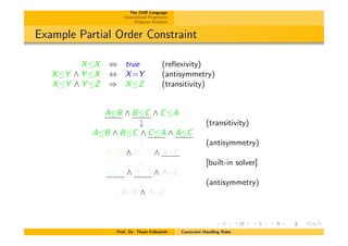The CHR Language
Operational Properties
Program Analysis
Example Partial Order Constraint
XX , true (reﬂexivity)
XY ^ Y X , X=Y (antisymmetry)
XY ^ Y Z ) XZ (transitivity)
AB ^ BC ^ CA
# (transitivity)
AB ^ BC ^ CA ^ AC
# (antisymmetry)
AB ^ BC ^ A=C
|| [built-in solver]
AB ^ BA ^ A=C
# (antisymmetry)
A=B ^ A=C
Prof. Dr. Thom Fr¨uhwirth Constraint Handling Rules
 