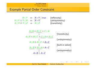 The CHR Language
Operational Properties
Program Analysis
Example Partial Order Constraint
XY , X=Y | true (reﬂexivity)
XY ^ Y X , X=Y (antisymmetry)
XY ^ Y Z ) XZ (transitivity)
AB ^ BC ^ CA
# (transitivity)
AB ^ BC ^ CA ^ AC
# (antisymmetry)
AB ^ BC ^ A=C
|| [built-in solver]
AB ^ BA ^ A=C
# (antisymmetry)
A=B ^ A=C
Prof. Dr. Thom Fr¨uhwirth Constraint Handling Rules
 