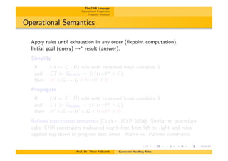 The CHR Language
Operational Properties
Program Analysis
Operational Semantics
Apply rules until exhaustion in any order (ﬁxpoint computation).
Initial goal (query) 7!⇤
result (answer).
Simplify
If (H , C | B) rule with renamed fresh variables ¯x
and CT |= Gbuiltin ! 9¯x(H=H0
^ C)
then H0
^ G 7! G ^ H=H0
^ B
Propagate
If (H ) C | B) rule with renamed fresh variables ¯x
and CT |= Gbuiltin ! 9¯x(H=H0
^ C)
then H0
^ G 7! H0
^ G ^ H=H0
^ B
Reﬁned operational semantics [Duck+, ICLP 2004]: Similar to procedure
calls, CHR constraints evaluated depth-ﬁrst from left to right and rules
applied top-down in program text order. Active vs. Partner constraint.
Prof. Dr. Thom Fr¨uhwirth Constraint Handling Rules
 