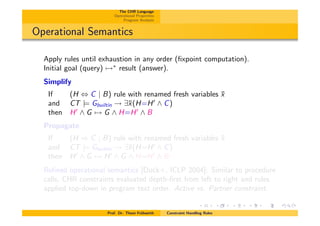 The CHR Language
Operational Properties
Program Analysis
Operational Semantics
Apply rules until exhaustion in any order (ﬁxpoint computation).
Initial goal (query) 7!⇤
result (answer).
Simplify
If (H , C | B) rule with renamed fresh variables ¯x
and CT |= Gbuiltin ! 9¯x(H=H0
^ C)
then H0
^ G 7! G ^ H=H0
^ B
Propagate
If (H ) C | B) rule with renamed fresh variables ¯x
and CT |= Gbuiltin ! 9¯x(H=H0
^ C)
then H0
^ G 7! H0
^ G ^ H=H0
^ B
Reﬁned operational semantics [Duck+, ICLP 2004]: Similar to procedure
calls, CHR constraints evaluated depth-ﬁrst from left to right and rules
applied top-down in program text order. Active vs. Partner constraint.
Prof. Dr. Thom Fr¨uhwirth Constraint Handling Rules
 