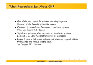 What Researchers Say About CHR
One of the most powerful multiset rewriting languages.
Kazunori Ueda, Waseda University, Japan
Consistently outperforms Rete-based rule-based systems.
Peter Van Weert, K.U. Leuven
Signiﬁcant speed up when executed on multi-core systems.
Edmund S. L. Lam, National University of Singapore
Lingua franca, a hub which collects and dispenses research e↵orts
from and to the various related ﬁelds.
Jon Sneyers, K.U. Leuven
Thom Fr¨uhwirth Constraint Handling Rules
 