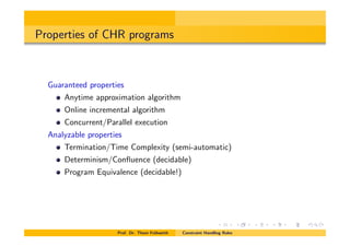Properties of CHR programs
Guaranteed properties
Anytime approximation algorithm
Online incremental algorithm
Concurrent/Parallel execution
Analyzable properties
Termination/Time Complexity (semi-automatic)
Determinism/Conﬂuence (decidable)
Program Equivalence (decidable!)
Prof. Dr. Thom Fr¨uhwirth Constraint Handling Rules
 