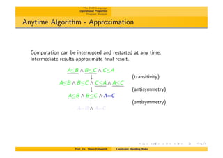 The CHR Language
Operational Properties
Program Analysis
Anytime Algorithm - Approximation
Computation can be interrupted and restarted at any time.
Intermediate results approximate ﬁnal result.
AB ^ BC ^ CA
# (transitivity)
AB ^ BC ^ CA ^ AC
# (antisymmetry)
AB ^ BC ^ A=C
# (antisymmetry)
A=B ^ A=C
Prof. Dr. Thom Fr¨uhwirth Constraint Handling Rules
 