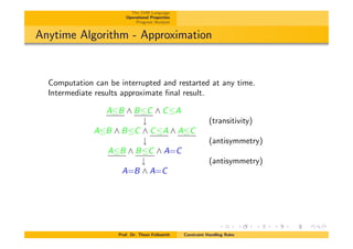 The CHR Language
Operational Properties
Program Analysis
Anytime Algorithm - Approximation
Computation can be interrupted and restarted at any time.
Intermediate results approximate ﬁnal result.
AB ^ BC ^ CA
# (transitivity)
AB ^ BC ^ CA ^ AC
# (antisymmetry)
AB ^ BC ^ A=C
# (antisymmetry)
A=B ^ A=C
Prof. Dr. Thom Fr¨uhwirth Constraint Handling Rules
 