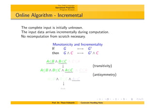 The CHR Language
Operational Properties
Program Analysis
Online Algorithm - Incremental
The complete input is initially unknown.
The input data arrives incrementally during computation.
No recomputation from scratch necessary.
Monotonicity and Incrementality
If G 7 ! G0
then G ^ C 7 ! G0
^ C
AB ^ BC ^ CA
# (transitivity)
AB ^ BC ^ AC ^ CA
# (antisymmetry)
AB ^ BC ^ A=C
#
. . .
Prof. Dr. Thom Fr¨uhwirth Constraint Handling Rules
 