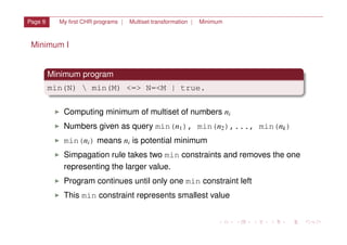 Page 9 My ﬁrst CHR programs | Multiset transformation | Minimum
Minimum I
Minimum program
min(N)  min(M) <=> N=<M | true.
I Computing minimum of multiset of numbers ni
I Numbers given as query min(n1), min(n2),..., min(nk)
I min(ni) means ni is potential minimum
I Simpagation rule takes two min constraints and removes the one
representing the larger value.
I Program continues until only one min constraint left
I This min constraint represents smallest value
 
