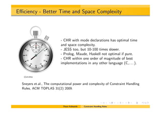 E ciency - Better Time and Space Complexity
c pixabay
- CHR with mode declarations has optimal time
and space complexity.
- JESS too, but 10-100 times slower.
- Prolog, Maude, Haskell not optimal if pure.
- CHR within one order of magnitude of best
implementations in any other language (C,. . . ).
Sneyers et.al., The computational power and complexity of Constraint Handling
Rules, ACM TOPLAS 31(2) 2009.
Thom Fr¨uhwirth Constraint Handling Rules
 