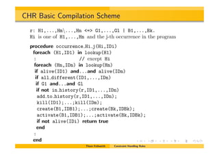 CHR Basic Compilation Scheme
r: H1,...,Hm...,Hn <=> G1,...,Gl | B1,...,Bk.
Hi is one of H1,...,Hn and the j-th occurrence in the program
procedure occurrence Hi j(Hi,IDi)
foreach (H1,ID1) in lookup(H1)
: // except Hi
foreach (Hn,IDn) in lookup(Hn)
if alive(ID1) and...and alive(IDn)
if all different(ID1,...,IDn)
if G1 and...and Gl
if not in history(r,ID1,...,IDn)
add to history(r,ID1,...,IDn);
kill(ID1);...;kill(IDm);
create(B1,IDB1);...;create(Bk,IDBk);
activate(B1,IDB1);...;activate(Bk,IDBk);
if not alive(IDi) return true
end
:
end
Thom Fr¨uhwirth Constraint Handling Rules
 