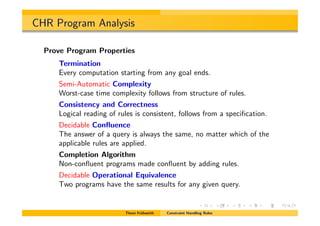 CHR Program Analysis
Prove Program Properties
Termination
Every computation starting from any goal ends.
Semi-Automatic Complexity
Worst-case time complexity follows from structure of rules.
Consistency and Correctness
Logical reading of rules is consistent, follows from a speciﬁcation.
Decidable Conﬂuence
The answer of a query is always the same, no matter which of the
applicable rules are applied.
Completion Algorithm
Non-conﬂuent programs made conﬂuent by adding rules.
Decidable Operational Equivalence
Two programs have the same results for any given query.
Thom Fr¨uhwirth Constraint Handling Rules
 