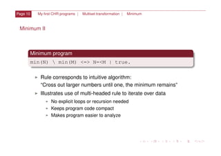 Page 10 My ﬁrst CHR programs | Multiset transformation | Minimum
Minimum II
Minimum program
min(N)  min(M) <=> N=<M | true.
I Rule corresponds to intuitive algorithm:
“Cross out larger numbers until one, the minimum remains”
I Illustrates use of multi-headed rule to iterate over data
I No explicit loops or recursion needed
I Keeps program code compact
I Makes program easier to analyze
 
