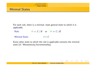 The CHR Language
Operational Properties
Program Analysis
Minimal States
For each rule, there is a minimal, most general state to which it is
applicable.
Rule: H , C | B or H ) C | B
Minimal State: H ^ C
Every other state to which the rule is applicable contains the minimal
state (cf. Monotonicity/Incrementality).
Prof. Dr. Thom Fr¨uhwirth Constraint Handling Rules
 