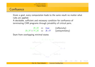 The CHR Language
Operational Properties
Program Analysis
Conﬂuence
Given a goal, every computation leads to the same result no matter what
rules are applied.
A decidable, su⌅cient and necessary condition for conﬂuence of
terminating CHR programs through joinability of critical pairs.
XX , true (reﬂexivity)
XY ^ Y X , X=Y (antisymmetry)
Start from overlapping minimal states
AA ^ AA
reﬂexivity
xxqqqqqqqqqq antisymmetry
&&MMMMMMMMMM
AA
reﬂexivity &&MMMMMMMMMMM A=A
built-inxxqqqqqqqqqqq
true
Prof. Dr. Thom Fr¨uhwirth Constraint Handling Rules
 