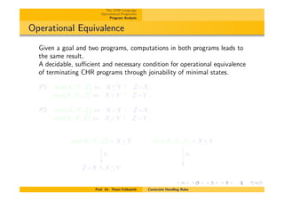 The CHR Language
Operational Properties
Program Analysis
Operational Equivalence
Given a goal and two programs, computations in both programs leads to
the same result.
A decidable, su⌅cient and necessary condition for operational equivalence
of terminating CHR programs through joinability of minimal states.
P1 min(X, Y , Z) , XY Z=X.
min(X, Y , Z) , X>Y Z=Y .
P2 min(X, Y , Z) , X<Y Z=X.
min(X, Y , Z) , X Y Z=Y .
min(X, Y , Z) ^ XY
P1
✏✏
min(X, Y , Z) ^ XY
P2
✏✏
Z=X ^ XY
Prof. Dr. Thom Fr¨uhwirth Constraint Handling Rules
 