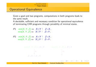 The CHR Language
Operational Properties
Program Analysis
Operational Equivalence
Given a goal and two programs, computations in both programs leads to
the same result.
A decidable, su⌅cient and necessary condition for operational equivalence
of terminating CHR programs through joinability of minimal states.
P1 min(X, Y , Z) , XY Z=X.
min(X, Y , Z) , X>Y Z=Y .
P2 min(X, Y , Z) , X<Y Z=X.
min(X, Y , Z) , X Y Z=Y .
min(X, Y , Z) ^ XY
P1
✏✏
min(X, Y , Z) ^ XY
P2
✏✏
Z=X ^ XY
Prof. Dr. Thom Fr¨uhwirth Constraint Handling Rules
 