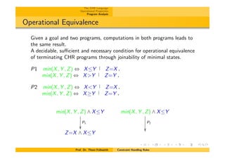 The CHR Language
Operational Properties
Program Analysis
Operational Equivalence
Given a goal and two programs, computations in both programs leads to
the same result.
A decidable, su⌅cient and necessary condition for operational equivalence
of terminating CHR programs through joinability of minimal states.
P1 min(X, Y , Z) , XY Z=X.
min(X, Y , Z) , X>Y Z=Y .
P2 min(X, Y , Z) , X<Y Z=X.
min(X, Y , Z) , X Y Z=Y .
min(X, Y , Z) ^ XY
P1
✏✏
min(X, Y , Z) ^ XY
P2
✏✏
Z=X ^ XY
Prof. Dr. Thom Fr¨uhwirth Constraint Handling Rules
 