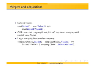 Mergers and acquisitions
Sum up values:
sum(Value1), sum(Value2) <=>
sum(Value1+Value2).
CHR constraint company(Name,Value) represents company with
market value Value
Larger company buys smaller company:
company(Name1,Value1), company(Name2,Value2) <=>
Value1>Value2 | company(Name1,Value1+Value2).
Thom Fr¨uhwirth Constraint Handling Rules
 