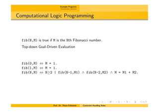 Example Programs
Constraint Solvers
Computational Logic Programming
fib(N,M) is true if M is the Nth Fibonacci number.
Top-down Goal-Driven Evaluation
fib(0,M) , M = 1.
fib(1,M) , M = 1.
fib(N,M) , N 2 | fib(N-1,M1) ^ fib(N-2,M2) ^ M = M1 + M2.
Prof. Dr. Thom Fr¨uhwirth Constraint Handling Rules
 