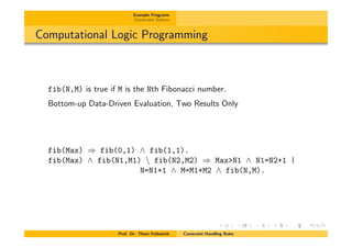 Example Programs
Constraint Solvers
Computational Logic Programming
fib(N,M) is true if M is the Nth Fibonacci number.
Bottom-up Data-Driven Evaluation, Two Results Only
fib(Max) ) fib(0,1) ^ fib(1,1).
fib(Max) ^ fib(N1,M1)  fib(N2,M2) ) Max>N1 ^ N1=N2+1 |
N=N1+1 ^ M=M1+M2 ^ fib(N,M).
Prof. Dr. Thom Fr¨uhwirth Constraint Handling Rules
 