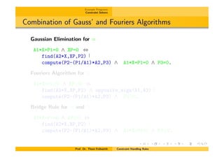 Example Programs
Constraint Solvers
Combination of Gauss’ and Fouriers Algorithms
Gaussian Elimination for =
A1*X+P1=0 ^ XP=0 ,
find(A2*X,XP,P2)
compute(P2-(P1/A1)*A2,P3) ^ A1*X+P1=0 ^ P3=0.
Fouriers Algorithm for
A1*X+P1 0 ^ XP 0 )
find(A2*X,XP,P2) ^ opposite_sign(A1,A2)
compute(P2-(P1/A1)*A2,P3) ^ P3 0.
Bridge Rule for = and
A1*X+P1=0 ^ XP 0 ,
find(A2*X,XP,P2)
compute(P2-(P1/A1)*A2,P3) ^ A1*X+P1=0 ^ P3 0.
Prof. Dr. Thom Fr¨uhwirth Constraint Handling Rules
 