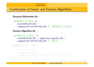 Example Programs
Constraint Solvers
Combination of Gauss’ and Fouriers Algorithms
Gaussian Elimination for =
A1*X+P1=0 ^ XP=0 ,
find(A2*X,XP,P2)
compute(P2-(P1/A1)*A2,P3) ^ A1*X+P1=0 ^ P3=0.
Fouriers Algorithm for
A1*X+P1 0 ^ XP 0 )
find(A2*X,XP,P2) ^ opposite_sign(A1,A2)
compute(P2-(P1/A1)*A2,P3) ^ P3 0.
Bridge Rule for = and
A1*X+P1=0 ^ XP 0 ,
find(A2*X,XP,P2)
compute(P2-(P1/A1)*A2,P3) ^ A1*X+P1=0 ^ P3 0.
Prof. Dr. Thom Fr¨uhwirth Constraint Handling Rules
 