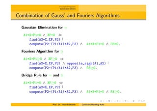 Example Programs
Constraint Solvers
Combination of Gauss’ and Fouriers Algorithms
Gaussian Elimination for =
A1*X+P1=0 ^ XP=0 ,
find(A2*X,XP,P2)
compute(P2-(P1/A1)*A2,P3) ^ A1*X+P1=0 ^ P3=0.
Fouriers Algorithm for
A1*X+P1 0 ^ XP 0 )
find(A2*X,XP,P2) ^ opposite_sign(A1,A2)
compute(P2-(P1/A1)*A2,P3) ^ P3 0.
Bridge Rule for = and
A1*X+P1=0 ^ XP 0 ,
find(A2*X,XP,P2)
compute(P2-(P1/A1)*A2,P3) ^ A1*X+P1=0 ^ P3 0.
Prof. Dr. Thom Fr¨uhwirth Constraint Handling Rules
 