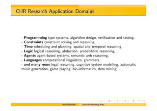 CHR Research Application Domains
- Programming type systems, algorithm design, veriﬁcation and testing,
- Constraints constraint solving and reasoning,
- Time scheduling and planning, spatial and temporal reasoning,
- Logic logical reasoning, abduction, probabilistic reasoning,
- Agents agent-based systems, semantic web reasoning,
- Languages computational linguistics, grammars,
- and many more legal reasoning, cognitive system modelling, automatic
music generation, game playing, bio-informatics, data mining, . . .
Thom Fr¨uhwirth Constraint Handling Rules
 