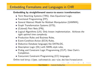 Embedding Formalisms and Languages in CHR
Embedding by straightforward source-to-source transformation:
Term Rewriting Systems (TRS). Uses Equational Logic.
Functional Programming (FP),
General Abstract Model for Multiset Manipulation (GAMMA),
Graph Transformation Systems (GTS),
(Colored) Petri Nets (PN),
Logical Algorithms (LA). Only known implementation. Achieves the
tight optimal time complexity.
Production Rules and Business Rules,
Event-Condition-Action (ECA) Rules,
Deductive Database languages like DATALOG,
Description Logic (DL) with SWRL-style rules,
Prolog and Constraint Logic Programming (CLP). Uses Clark’s
Completion.
Concurrent Constraint Programming (CC) languages.
Online tool http://pmx.informatik.uni-ulm.de/chr/translator.
Thom Fr¨uhwirth Constraint Handling Rules
 