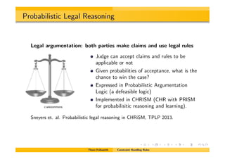 Probabilistic Legal Reasoning
Legal argumentation: both parties make claims and use legal rules
Judge can accept claims and rules to be
applicable or not
Given probabilities of acceptance, what is the
chance to win the case?
Expressed in Probabilistic Argumentation
Logic (a defeasible logic)
Implemented in CHRISM (CHR with PRISM
for probabilisitic reasoning and learning).
Sneyers et. al. Probabilistic legal reasoning in CHRiSM, TPLP 2013.
Thom Fr¨uhwirth Constraint Handling Rules
c wikicommons
 