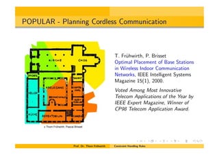 POPULAR - Planning Cordless Communication
T. Fr¨uhwirth, P. Brisset
Optimal Placement of Base Stations
in Wireless Indoor Communication
Networks, IEEE Intelligent Systems
Magazine 15(1), 2000.
Voted Among Most Innovative
Telecom Applications of the Year by
IEEE Expert Magazine, Winner of
CP98 Telecom Application Award.
Prof. Dr. Thom Fr¨uhwirth Constraint Handling Rules
c Thom Frühwirth, Pascal Brisset
 