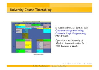 University Course Timetabling
S. Abdennadher, M. Saft, S. Will
Classroom Assignment using
Constraint Logic Programming,
PACLP 2000.
Operational at University of
Munich. Room-Allocation for
1000 Lectures a Week.
Prof. Dr. Thom Fr¨uhwirth Constraint Handling Rules
c Slim Abdennadher
 