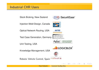 Industrial CHR Users
Commercial CHR Users
Stock Broking, New Zealand
Injection Mold Design, Canada
Optical Network Routing, USA
Test Case Generation, Germany
Unit Testing, USA
Knowledge Management, USA
Robotic Vehicle Control, Spain
Thom Fr¨uhwirth Constraint Handling Rules
 
