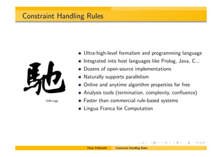 Constraint Handling Rules
Ultra-high-level formalism and programming language
Integrated into host languages like Prolog, Java, C...
Dozens of open-source implementations
Naturally supports parallelism
Online and anytime algorithm properties for free
Analysis tools (termination, complexity, conﬂuence)
Faster than commercial rule-based systems
Lingua Franca for Computation
Thom Fr¨uhwirth Constraint Handling Rules
CHR Logo
 