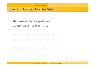 Example Programs
Constraint Solvers
Chemical Abstract Machine Style
One constraint. One Simpagation rule.
min(N)  min(M) , N=<M | true.
gcd(N)  gcd(M) , 0<N,N=<M | gcd(M-N).
fib(N)  fib(M) , 0<N,M=<N | fib(M+N).
prime(I)  prime(J) , J mod I = 0 | true.
Prof. Dr. Thom Fr¨uhwirth Constraint Handling Rules
 