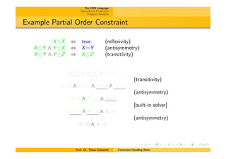 The CHR Language
Operational Properties
Program Analysis
Example Partial Order Constraint
XX , true (reﬂexivity)
XY ^ Y X , X=Y (antisymmetry)
XY ^ Y Z ) XZ (transitivity)
AB ^ BC ^ CA
# (transitivity)
AB ^ BC ^ CA ^ AC
# (antisymmetry)
AB ^ BC ^ A=C
|| [built-in solver]
AB ^ BA ^ A=C
# (antisymmetry)
A=B ^ A=C
Prof. Dr. Thom Fr¨uhwirth Constraint Handling Rules
 