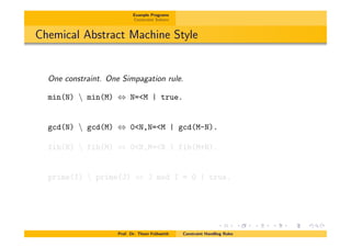 Example Programs
Constraint Solvers
Chemical Abstract Machine Style
One constraint. One Simpagation rule.
min(N)  min(M) , N=<M | true.
gcd(N)  gcd(M) , 0<N,N=<M | gcd(M-N).
fib(N)  fib(M) , 0<N,M=<N | fib(M+N).
prime(I)  prime(J) , J mod I = 0 | true.
Prof. Dr. Thom Fr¨uhwirth Constraint Handling Rules
 
