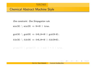 Example Programs
Constraint Solvers
Chemical Abstract Machine Style
One constraint. One Simpagation rule.
min(N)  min(M) , N=<M | true.
gcd(N)  gcd(M) , 0<N,N=<M | gcd(M-N).
fib(N)  fib(M) , 0<N,M=<N | fib(M+N).
prime(I)  prime(J) , J mod I = 0 | true.
Prof. Dr. Thom Fr¨uhwirth Constraint Handling Rules
 