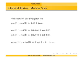 Example Programs
Constraint Solvers
Chemical Abstract Machine Style
One constraint. One Simpagation rule.
min(N)  min(M) , N=<M | true.
gcd(N)  gcd(M) , 0<N,N=<M | gcd(M-N).
fib(N)  fib(M) , 0<N,M=<N | fib(M+N).
prime(I)  prime(J) , J mod I = 0 | true.
Prof. Dr. Thom Fr¨uhwirth Constraint Handling Rules
 