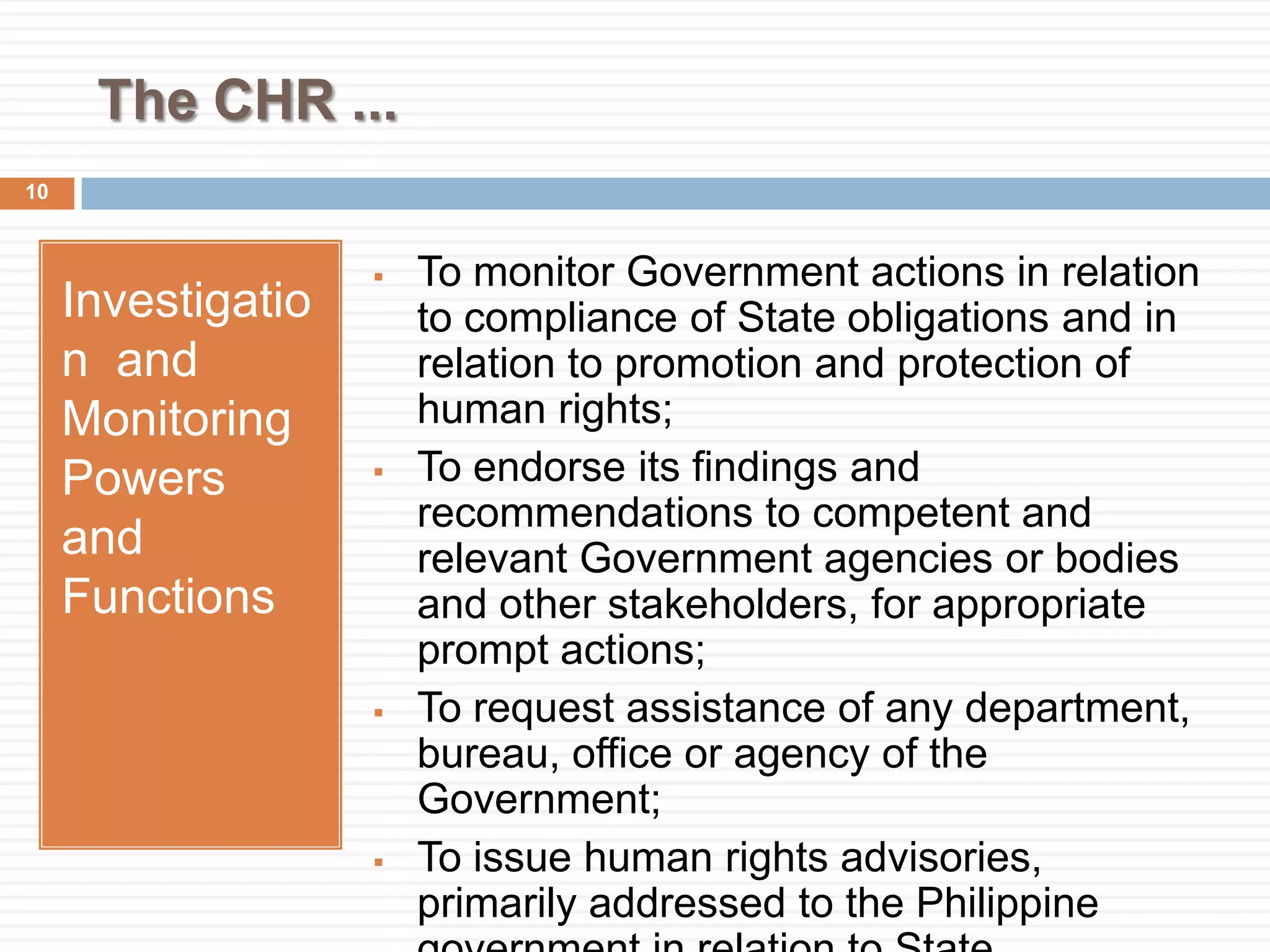 The CHR ...
Investigatio
n and
Monitoring
Powers
and
Functions
 To monitor Government actions in relation
to compliance of State obligations and in
relation to promotion and protection of
human rights;
 To endorse its findings and
recommendations to competent and
relevant Government agencies or bodies
and other stakeholders, for appropriate
prompt actions;
 To request assistance of any department,
bureau, office or agency of the
Government;
 To issue human rights advisories,
primarily addressed to the Philippine
10
 
