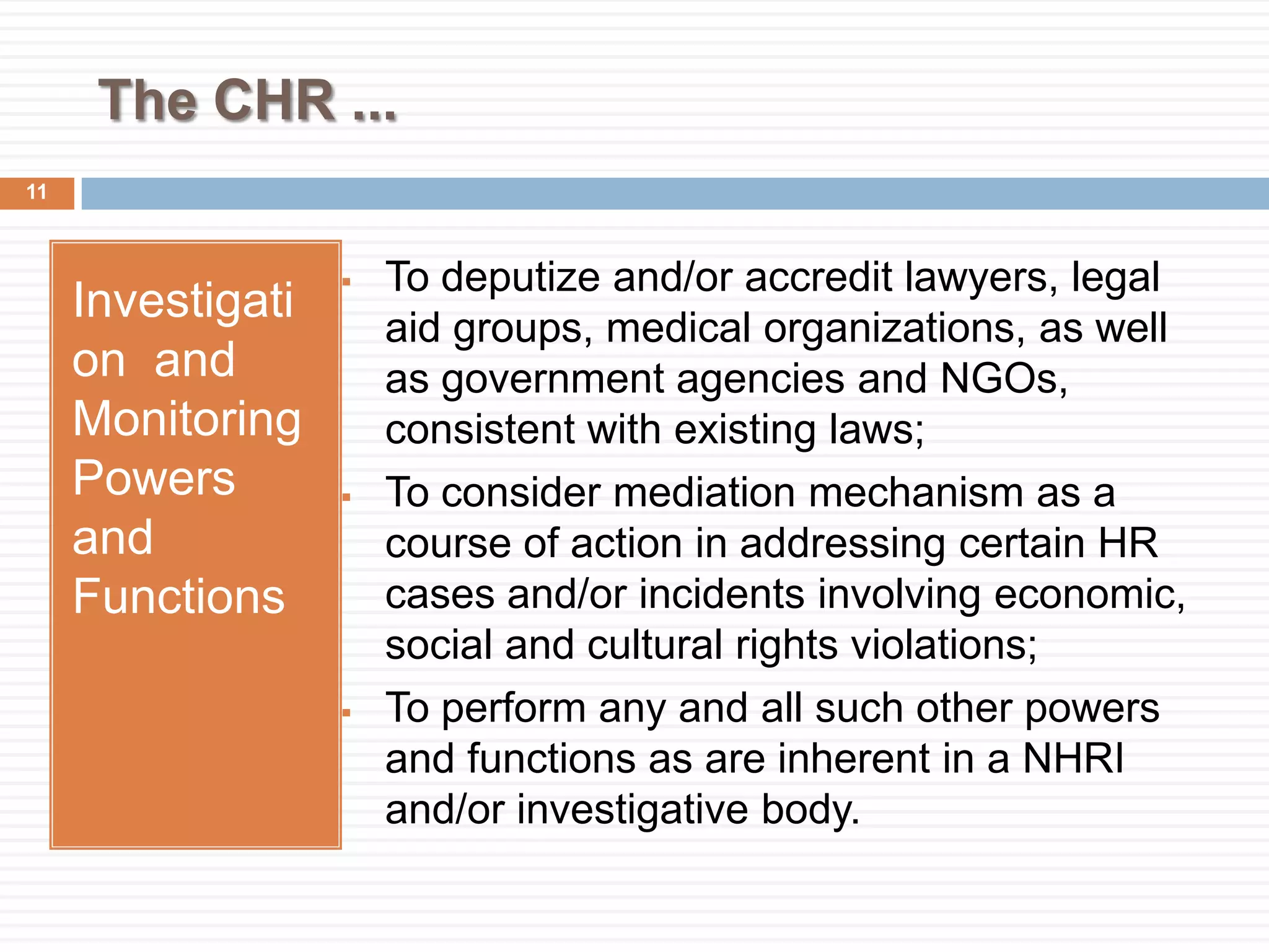The CHR ...
Investigati
on and
Monitoring
Powers
and
Functions
 To deputize and/or accredit lawyers, legal
aid groups, medical organizations, as well
as government agencies and NGOs,
consistent with existing laws;
 To consider mediation mechanism as a
course of action in addressing certain HR
cases and/or incidents involving economic,
social and cultural rights violations;
 To perform any and all such other powers
and functions as are inherent in a NHRI
and/or investigative body.
11
 