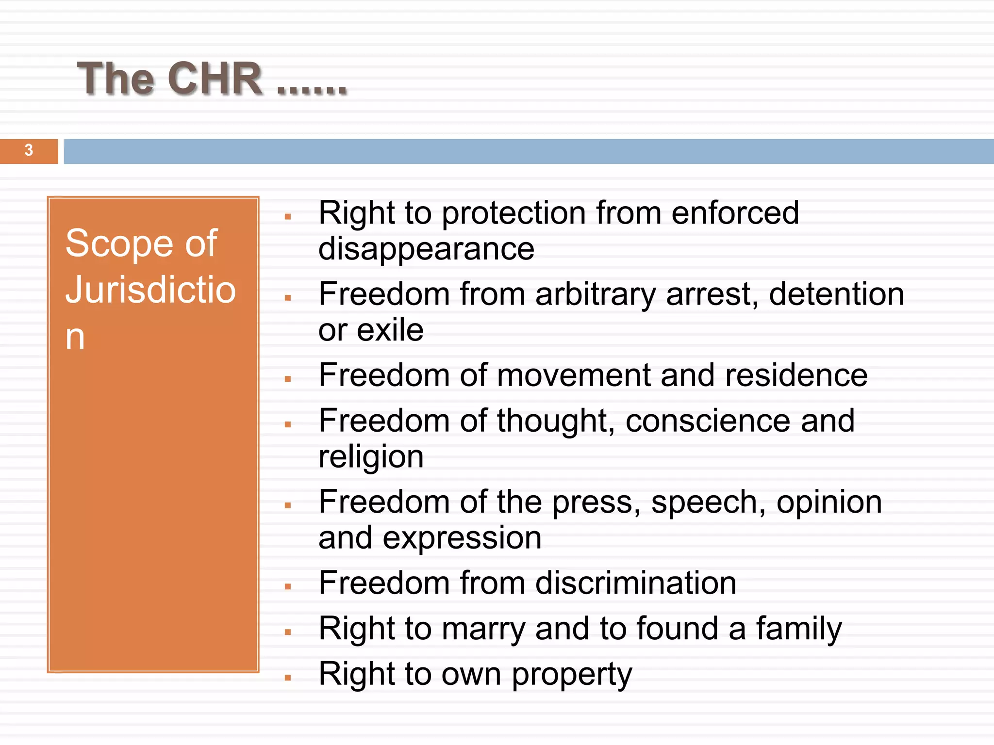 The CHR ......
Scope of
Jurisdictio
n
 Right to protection from enforced
disappearance
 Freedom from arbitrary arrest, detention
or exile
 Freedom of movement and residence
 Freedom of thought, conscience and
religion
 Freedom of the press, speech, opinion
and expression
 Freedom from discrimination
 Right to marry and to found a family
 Right to own property
3
 
