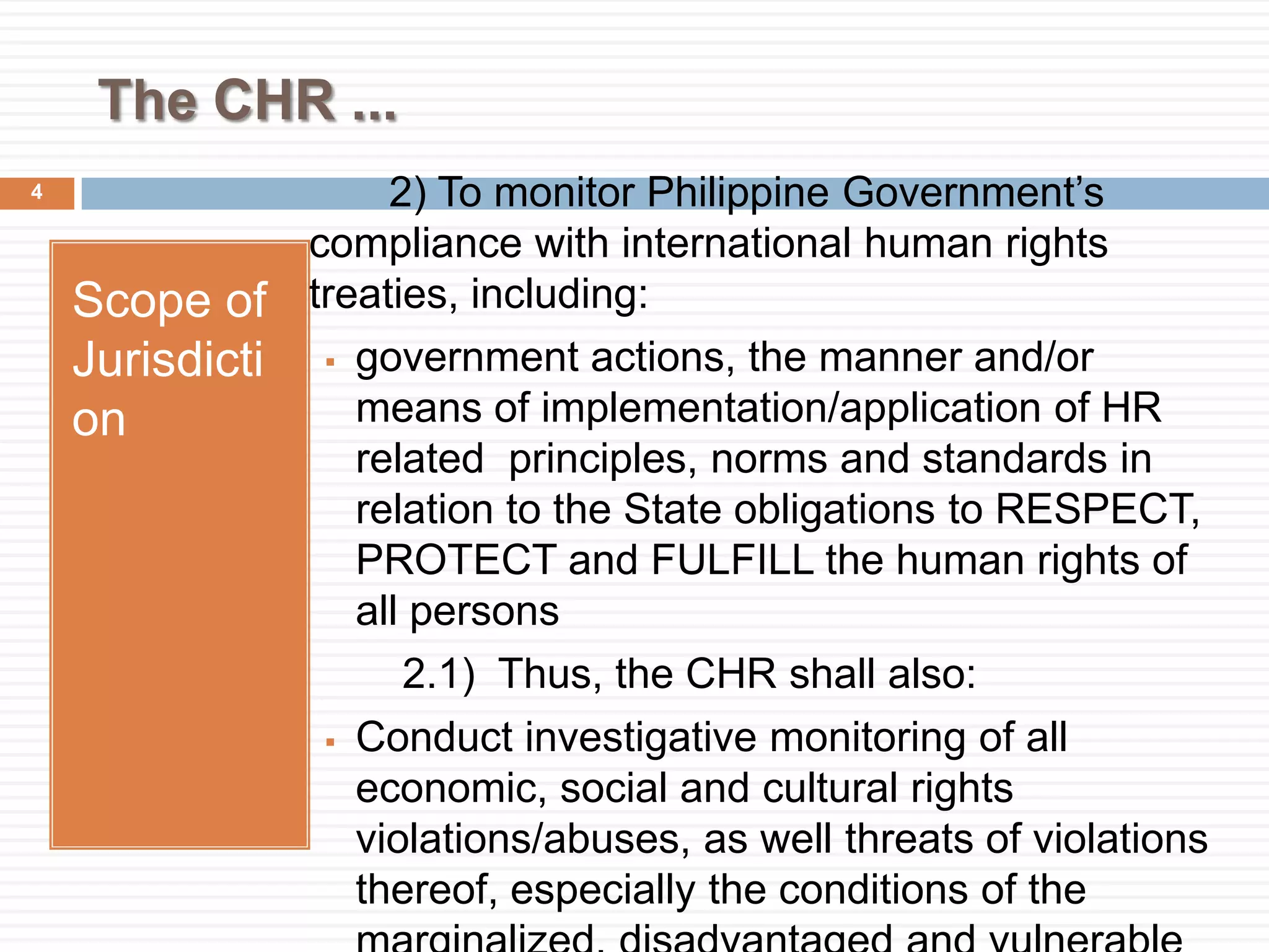 The CHR ...
Scope of
Jurisdicti
on
2) To monitor Philippine Government’s
compliance with international human rights
treaties, including:
 government actions, the manner and/or
means of implementation/application of HR
related principles, norms and standards in
relation to the State obligations to RESPECT,
PROTECT and FULFILL the human rights of
all persons
2.1) Thus, the CHR shall also:
 Conduct investigative monitoring of all
economic, social and cultural rights
violations/abuses, as well threats of violations
thereof, especially the conditions of the
4
 