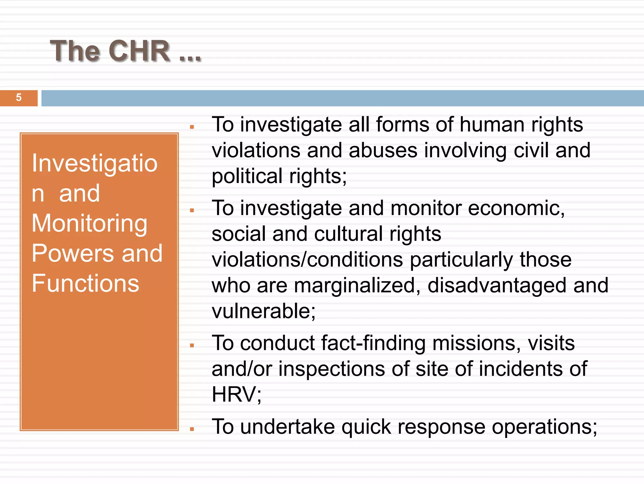 The CHR ...
Investigatio
n and
Monitoring
Powers and
Functions
 To investigate all forms of human rights
violations and abuses involving civil and
political rights;
 To investigate and monitor economic,
social and cultural rights
violations/conditions particularly those
who are marginalized, disadvantaged and
vulnerable;
 To conduct fact-finding missions, visits
and/or inspections of site of incidents of
HRV;
 To undertake quick response operations;
5
 