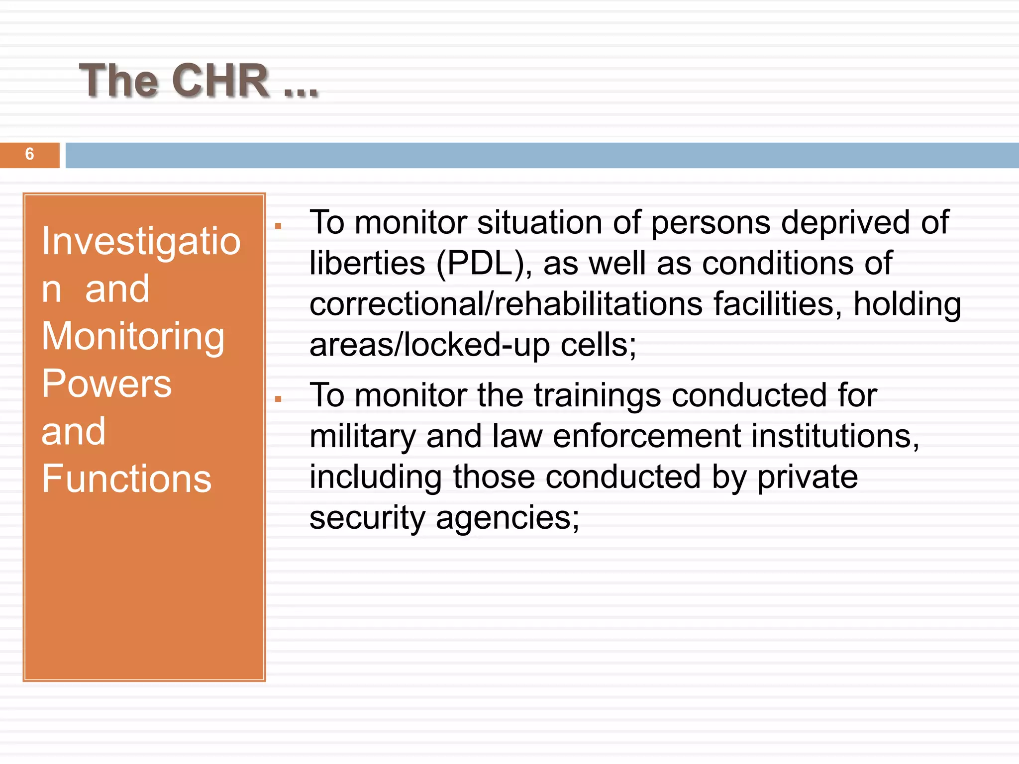 The CHR ...
Investigatio
n and
Monitoring
Powers
and
Functions
 To monitor situation of persons deprived of
liberties (PDL), as well as conditions of
correctional/rehabilitations facilities, holding
areas/locked-up cells;
 To monitor the trainings conducted for
military and law enforcement institutions,
including those conducted by private
security agencies;
6
 