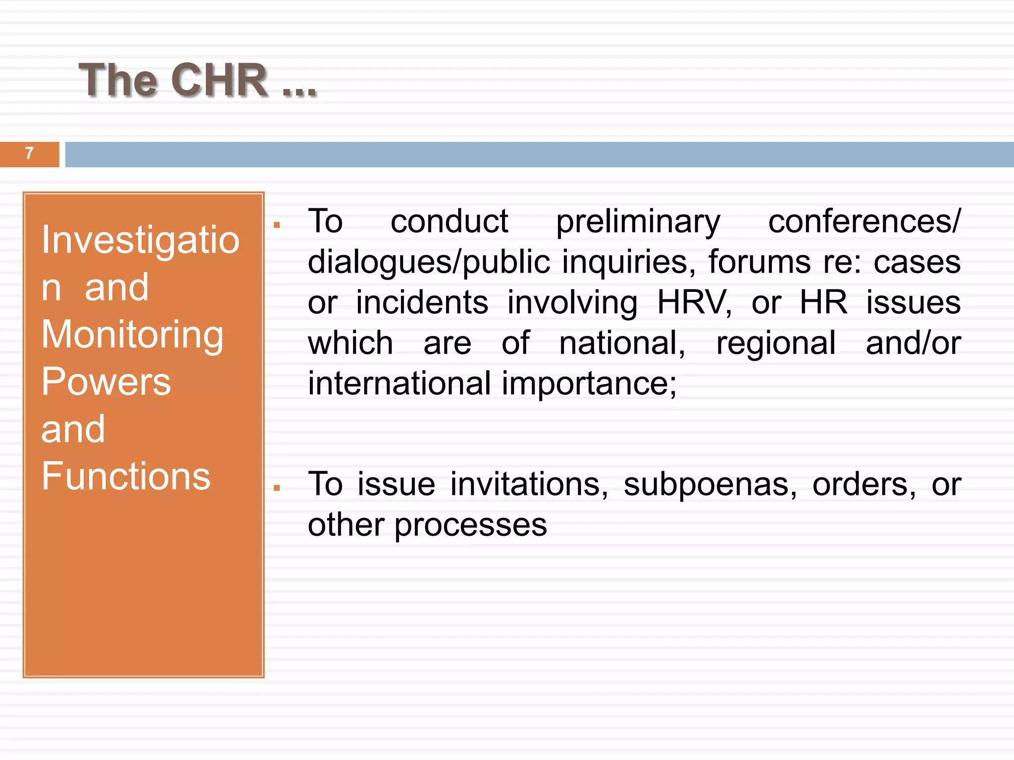 The CHR ...
Investigatio
n and
Monitoring
Powers
and
Functions
 To conduct preliminary conferences/
dialogues/public inquiries, forums re: cases
or incidents involving HRV, or HR issues
which are of national, regional and/or
international importance;
 To issue invitations, subpoenas, orders, or
other processes
7
 