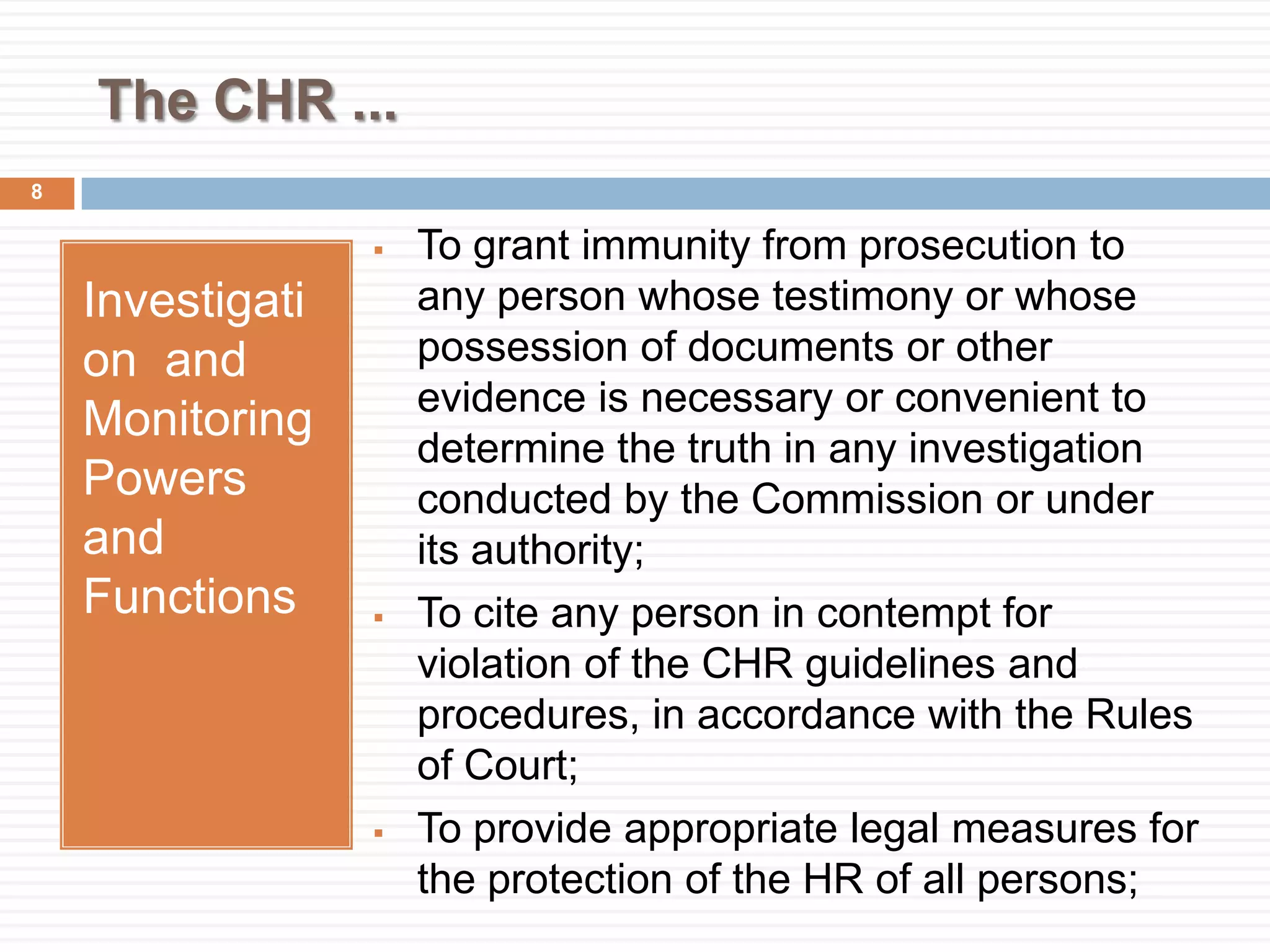 The CHR ...
Investigati
on and
Monitoring
Powers
and
Functions
 To grant immunity from prosecution to
any person whose testimony or whose
possession of documents or other
evidence is necessary or convenient to
determine the truth in any investigation
conducted by the Commission or under
its authority;
 To cite any person in contempt for
violation of the CHR guidelines and
procedures, in accordance with the Rules
of Court;
 To provide appropriate legal measures for
the protection of the HR of all persons;
8
 
